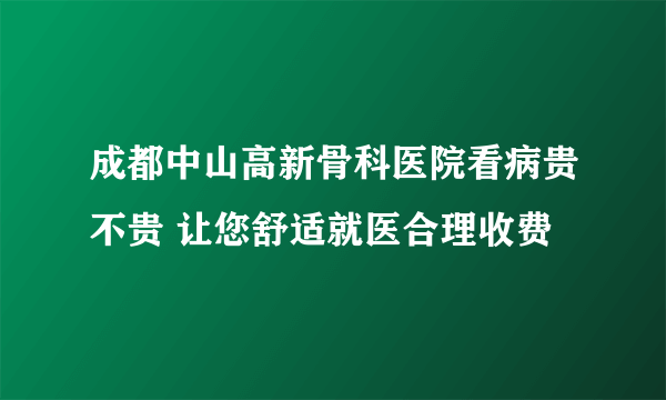 成都中山高新骨科医院看病贵不贵 让您舒适就医合理收费