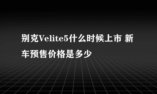 别克Velite5什么时候上市 新车预售价格是多少