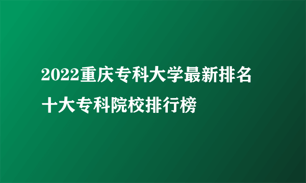 2022重庆专科大学最新排名 十大专科院校排行榜