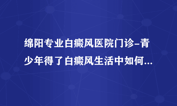 绵阳专业白癜风医院门诊-青少年得了白癜风生活中如何看科学护理