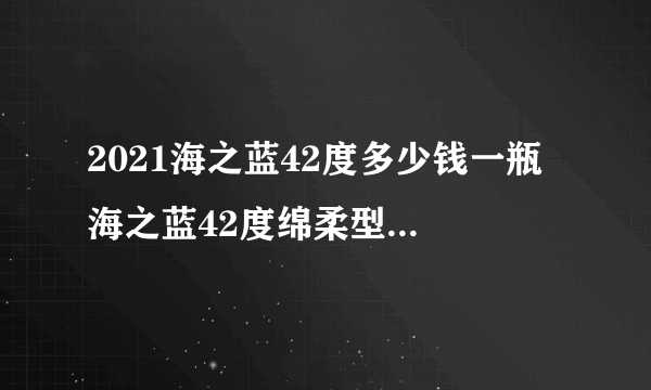 2021海之蓝42度多少钱一瓶 海之蓝42度绵柔型价格表一览