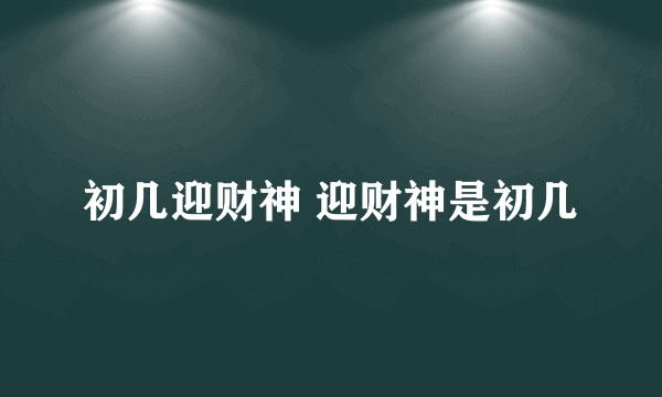 初几迎财神 迎财神是初几