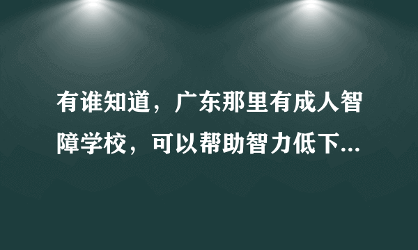 有谁知道，广东那里有成人智障学校，可以帮助智力低下的人学校生活技能的？