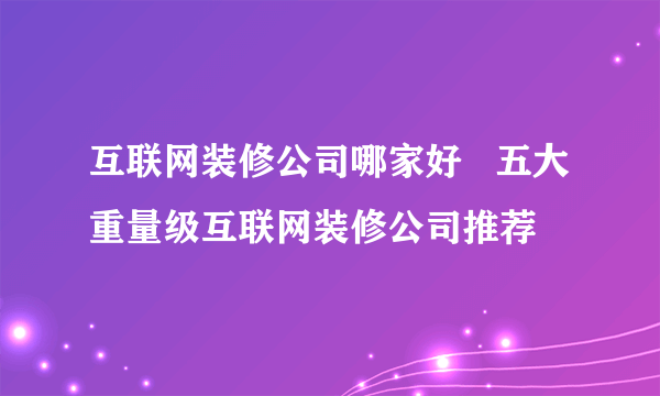 互联网装修公司哪家好   五大重量级互联网装修公司推荐