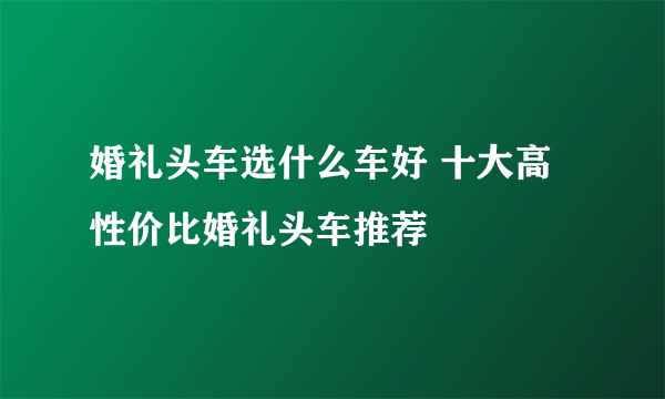 婚礼头车选什么车好 十大高性价比婚礼头车推荐