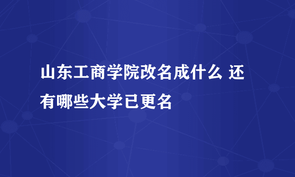 山东工商学院改名成什么 还有哪些大学已更名