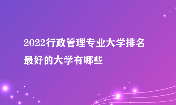 2022行政管理专业大学排名 最好的大学有哪些