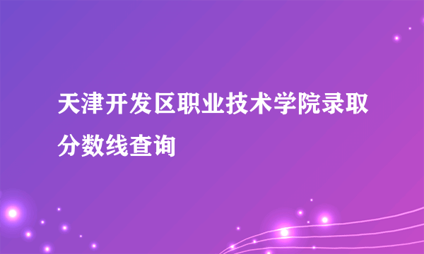 天津开发区职业技术学院录取分数线查询