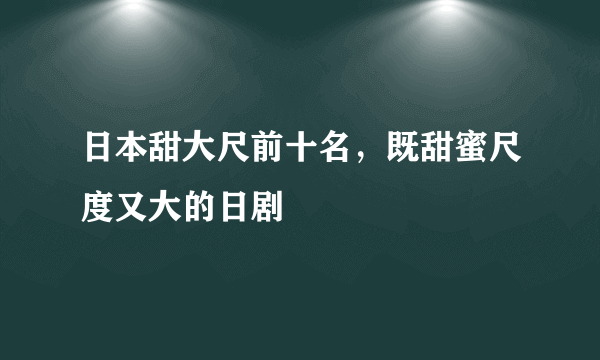 日本甜大尺前十名，既甜蜜尺度又大的日剧