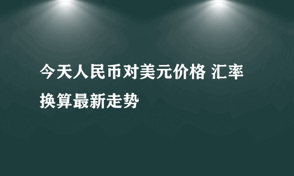 今天人民币对美元价格 汇率换算最新走势