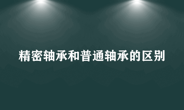 精密轴承和普通轴承的区别