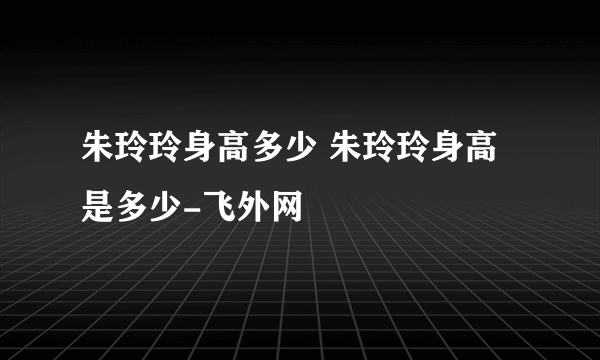 朱玲玲身高多少 朱玲玲身高是多少-飞外网