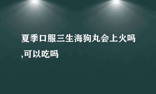 夏季口服三生海狗丸会上火吗,可以吃吗