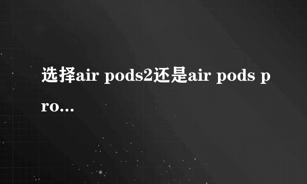 选择air pods2还是air pods pro？（或者其他无线蓝牙耳机）?