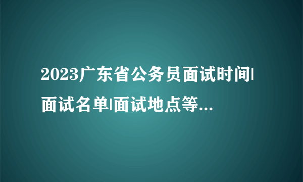 2023广东省公务员面试时间|面试名单|面试地点等公告汇总