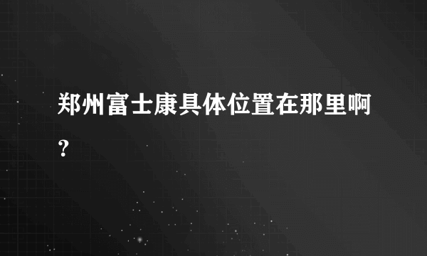 郑州富士康具体位置在那里啊？