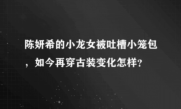 陈妍希的小龙女被吐槽小笼包，如今再穿古装变化怎样？