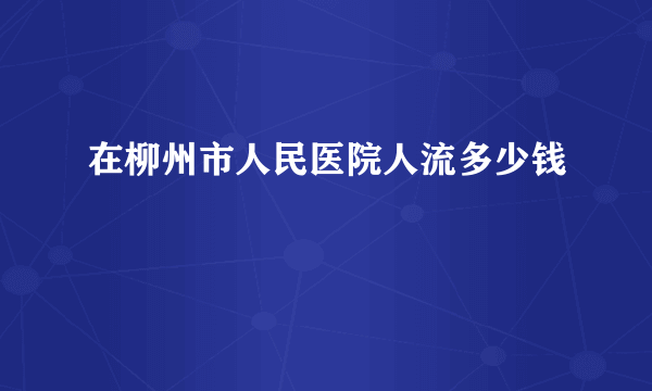 在柳州市人民医院人流多少钱