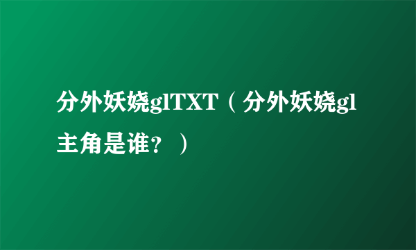 分外妖娆glTXT（分外妖娆gl主角是谁？）