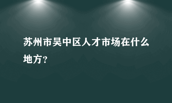 苏州市吴中区人才市场在什么地方？