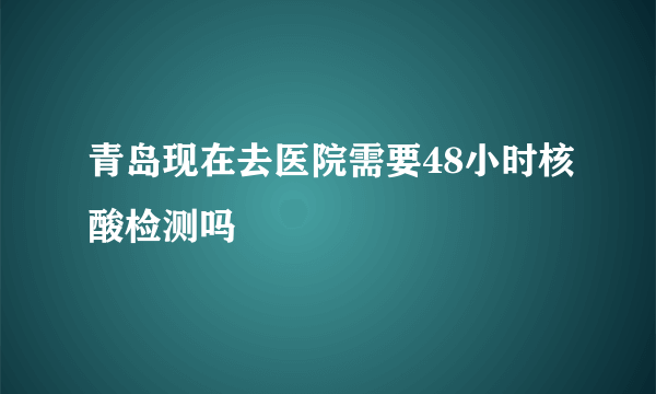 青岛现在去医院需要48小时核酸检测吗