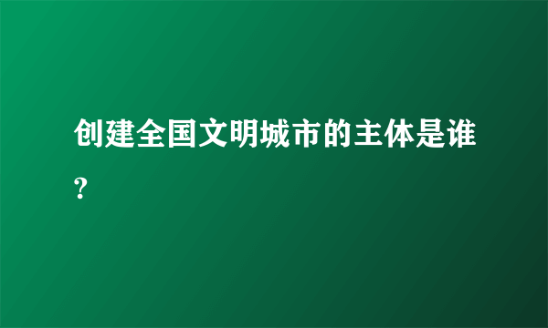 创建全国文明城市的主体是谁?