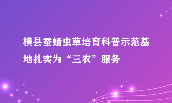 横县蚕蛹虫草培育科普示范基地扎实为“三农”服务