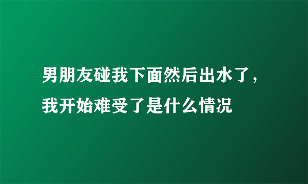 男朋友碰我下面然后出水了，我开始难受了是什么情况