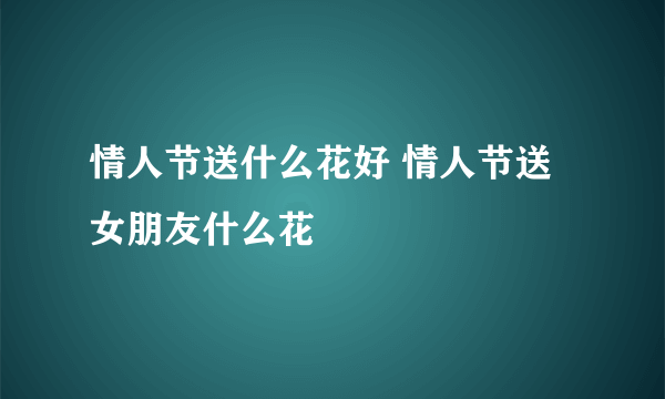 情人节送什么花好 情人节送女朋友什么花