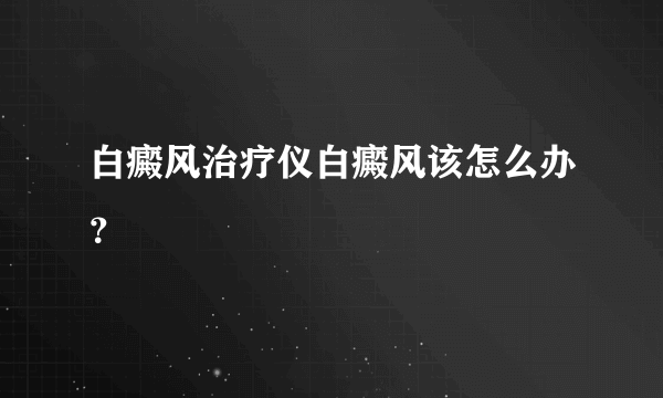 白癜风治疗仪白癜风该怎么办？