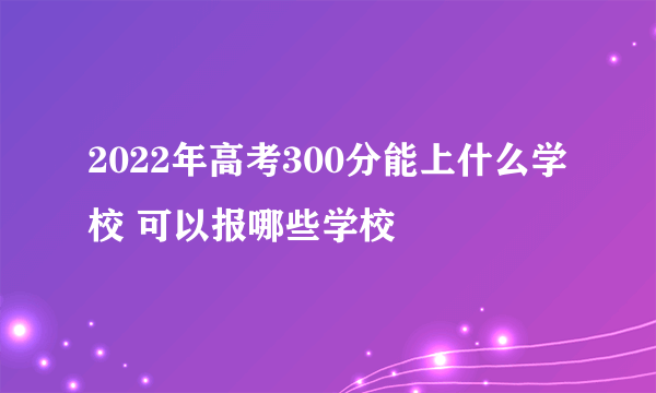 2022年高考300分能上什么学校 可以报哪些学校