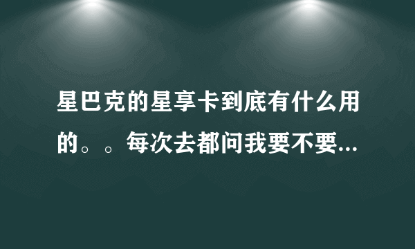 星巴克的星享卡到底有什么用的。。每次去都问我要不要买，一张还要八十，我看我同学买了一张星巴克的卡好