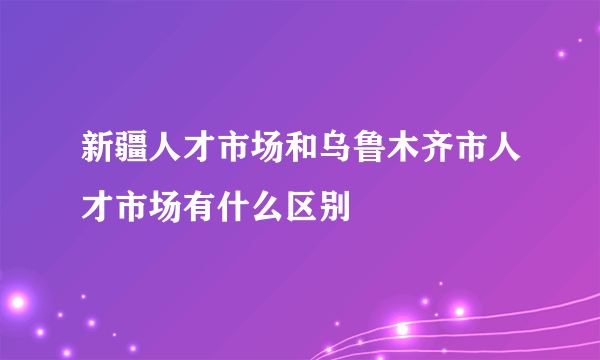 新疆人才市场和乌鲁木齐市人才市场有什么区别