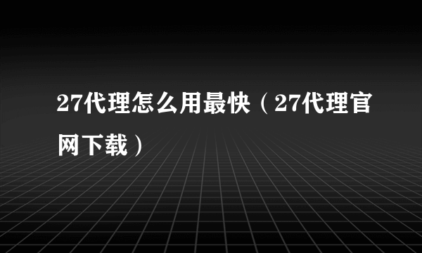 27代理怎么用最快（27代理官网下载）