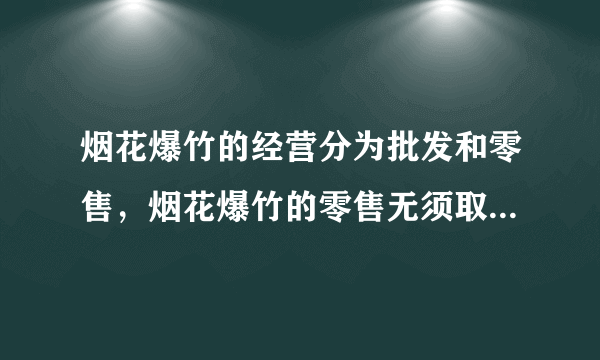 烟花爆竹的经营分为批发和零售，烟花爆竹的零售无须取得许可。（