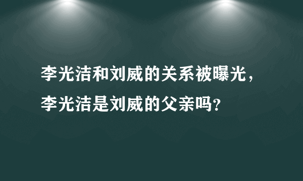 李光洁和刘威的关系被曝光，李光洁是刘威的父亲吗？