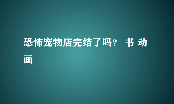 恐怖宠物店完结了吗？ 书 动画