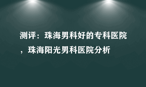 测评：珠海男科好的专科医院，珠海阳光男科医院分析