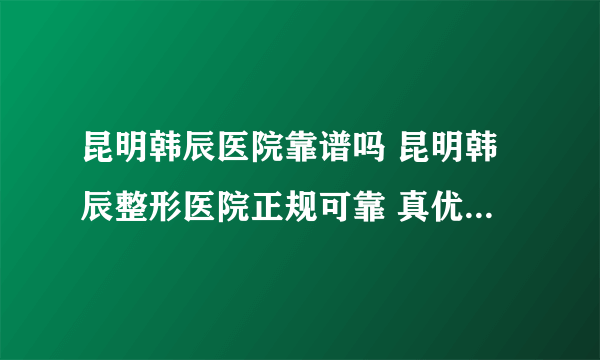 昆明韩辰医院靠谱吗 昆明韩辰整形医院正规可靠 真优惠 无套路 值得信赖