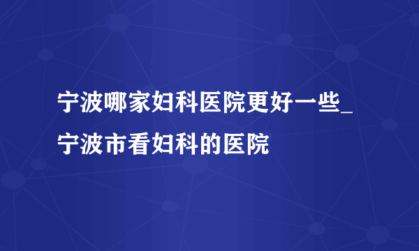 宁波哪家妇科医院更好一些_宁波市看妇科的医院