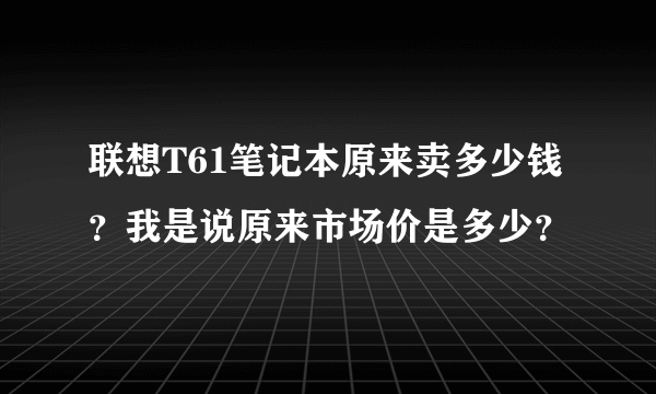 联想T61笔记本原来卖多少钱？我是说原来市场价是多少？