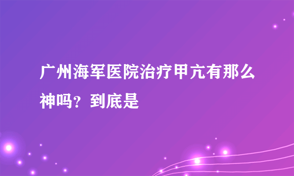 广州海军医院治疗甲亢有那么神吗？到底是