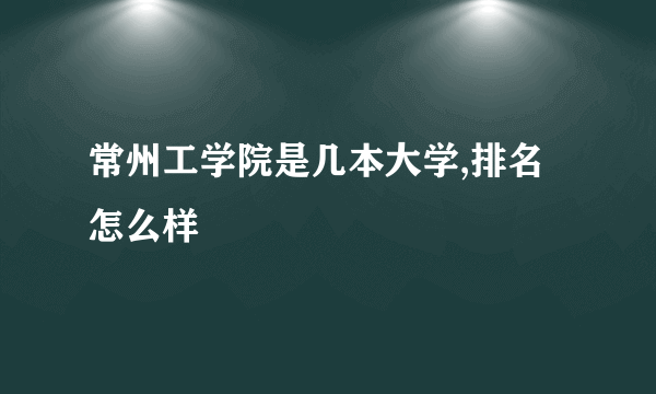 常州工学院是几本大学,排名怎么样