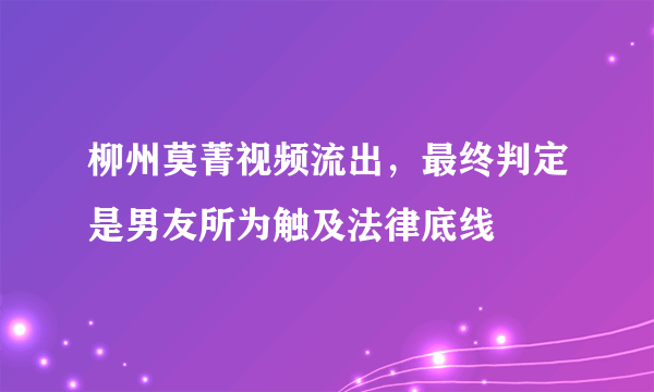 柳州莫菁视频流出，最终判定是男友所为触及法律底线 