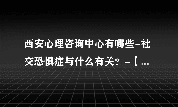 西安心理咨询中心有哪些-社交恐惧症与什么有关？-【西安治社交恐惧症医院排名】