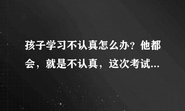 孩子学习不认真怎么办？他都会，就是不认真，这次考试...