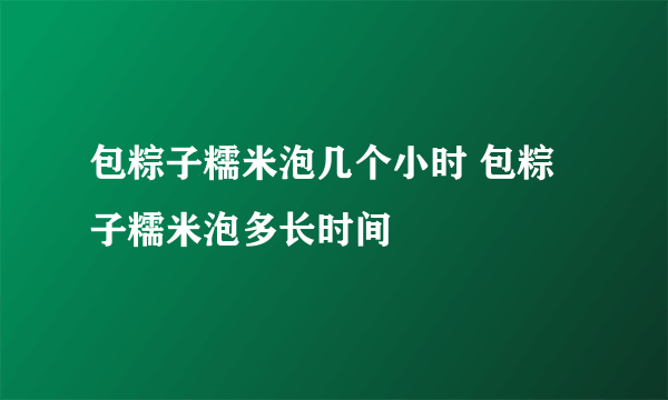 包粽子糯米泡几个小时 包粽子糯米泡多长时间