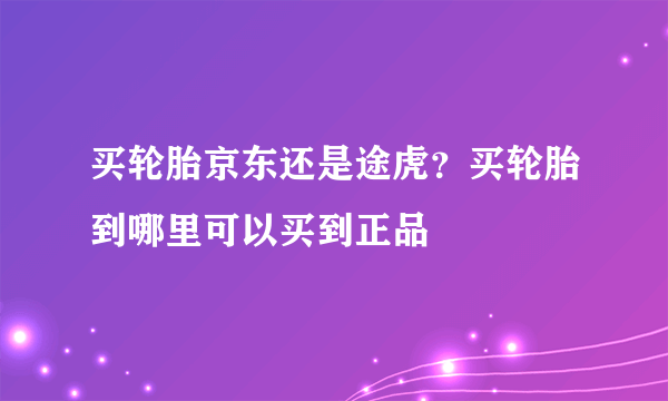 买轮胎京东还是途虎？买轮胎到哪里可以买到正品