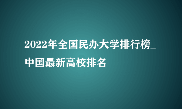 2022年全国民办大学排行榜_中国最新高校排名