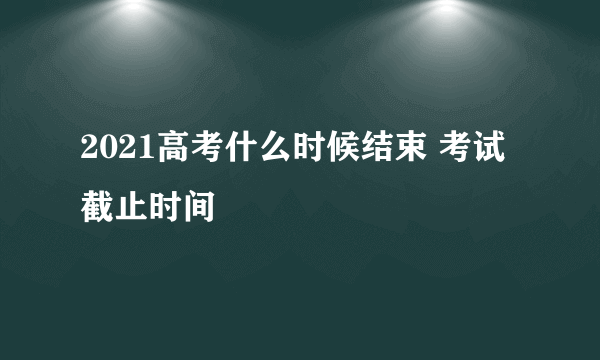 2021高考什么时候结束 考试截止时间